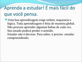 Aprenda a estudar! É mais fácil do
que você pensa.
Uma boa aprendizagem exige ordem, sequencia e
lógica. Toda aprendizagem é feita de maneira global.
Não procure aprender algumas linhas de cada vez.
Seu estudo poderá perder o sentido.
Estudar não é decorar. Para saber, é preciso estudar
compreendendo.
 