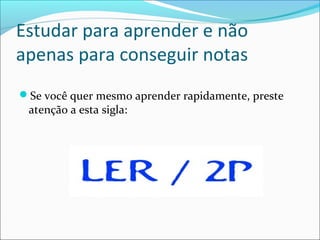 Estudar para aprender e não
apenas para conseguir notas
Se você quer mesmo aprender rapidamente, preste
atenção a esta sigla:
 