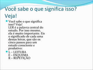 Você sabe o que significa isso?
Veja!
Você sabe o que significa
isso? Veja!
LER é a palavra central do
estudo. Por isso mesmo,
ela é muito importante. Eis
o significado de cada uma
dessas letras, que são os
cinco passos para um
estudo consciente e
produtivo:
L – LEITURA
E – ESQUEMA
R – REPETIÇÃO
 
