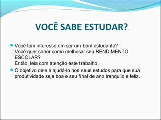 VOCÊ SABE ESTUDAR?
Você tem interesse em ser um bom estudante?
Você quer saber como melhorar seu RENDIMENTO
ESCOLAR?
Então, leia com atenção este trabalho.
O objetivo dele é ajudá-lo nos seus estudos para que sua
produtividade seja boa e seu final de ano tranquilo e feliz.
 