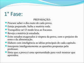 1° Fase:
PREPARAÇÃO:
Procure saber o dia exato de cada prova.
Esteja preparado. Saiba a matéria toda.
Tranquilize-se! O medo leva ao fracasso.
Reveja a matéria já estudada.
Evite estudos exagerados à véspera da prova, com o prejuízo do
sono e da alimentação.
Elabore com inteligência as idéias principais de cada capítulo.
Interprete inteligentemente as questões propostas pelo
professor.
Sinta que a prova é uma oportunidade para você mostrar que
aprendeu.
 