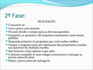 2º Fase:
REALIZAÇÃO
Concentre-se.
Leia a prova com atenção.
Procure dividir o tempo para as diversas questões.
Interprete as questões e dê respostas exatamente como foram
pedidas.
Responda primeiro às perguntas que você souber melhor.
Chegue à resposta certa por eliminação das proposições erradas
nas questões de múltipla escolha.
Seja honesto e faça apenas o que sabe.
Continue tranquilo se seus colegas começarem a entregar as
provas antes do sinal.
Releia a prova antes de entregá-la.
 