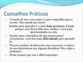 Conselhos Práticos
1. O medo de tirar nota ruim é o pior empecilho para o
estudo. Não estude por notas!
Estudar para aprender é a mais bela aventura. Estude
porque você ficará diferente, melhor e terá mais
oportunidades na vida.
2. Estude mais a disciplina de que menos gosta!
Certamente, você terá mais dificuldade para aprendê-
la.
3. Procure analisar detidamente para encontrar o motivo
de seu desinteresse por alguma disciplina! Não culpe o
professor!
4. Pense sempre que não é difícil aprender!
 