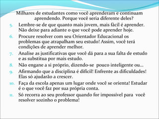 Milhares de estudantes como você aprenderam e continuam
aprendendo. Porque você seria diferente deles?
5. Lembre-se de que quanto mais jovem, mais fácil é aprender.
Não deixe para adiante o que você pode aprender hoje.
6. Procure resolver com seu Orientador Educacional os
problemas que atrapalham seu estudo! Assim, você terá
condições de aprender melhor.
7. Analise as justificativas que você dá para a sua falta de estudo
e as substitua por mais estudo.
8. Não engane a si próprio, dizendo-se pouco inteligente ou...
9. Afirmando que a disciplina é difícil! Enfrente as dificuldades!
Elas só ajudarão a crescer.
10. Faça da escola apenas um lugar onde você se orienta! Estudar
é o que você faz por sua própria conta.
11. Só recorra ao seu professor quando for impossível para você
resolver sozinho o problema!
 