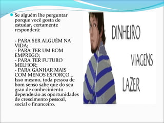 Se alguém lhe perguntar
porque você gosta de
estudar, certamente
responderá:
- PARA SER ALGUÉM NA
VIDA;
- PARA TER UM BOM
EMPREGO;
- PARA TER FUTURO
MELHOR;
- PARA GANHAR MAIS
COM MENOS ESFORÇO...
Isso mesmo, toda pessoa de
bom senso sabe que do seu
grau de conhecimento
dependerão as oportunidades
de crescimento pessoal,
social e financeiro.
 