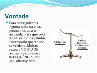 Vontade
Para conseguirmos
alguma coisa na vida,
precisamos querer
realizá-la. Para que você
tenha êxito nos estudos,
é necessário querer isso
de verdade. Muitas
vezes, a VONTADE
realiza mais do que a
INTELIGÊNCIA. Por
isso, observe bem:
 