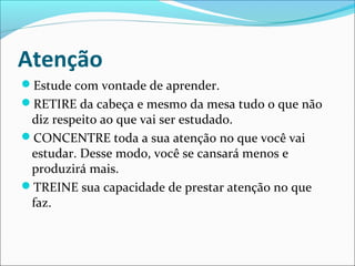 Atenção
Estude com vontade de aprender.
RETIRE da cabeça e mesmo da mesa tudo o que não
diz respeito ao que vai ser estudado.
CONCENTRE toda a sua atenção no que você vai
estudar. Desse modo, você se cansará menos e
produzirá mais.
TREINE sua capacidade de prestar atenção no que
faz.
 