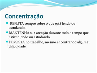 Concentração
 REFLITA sempre sobre o que está lendo ou
estudando.
MANTENHA sua atenção durante todo o tempo que
estiver lendo ou estudando.
PERSISTA no trabalho, mesmo encontrando alguma
dificuldade.
 