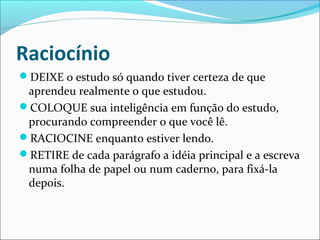 Raciocínio
DEIXE o estudo só quando tiver certeza de que
aprendeu realmente o que estudou.
COLOQUE sua inteligência em função do estudo,
procurando compreender o que você lê.
RACIOCINE enquanto estiver lendo.
RETIRE de cada parágrafo a idéia principal e a escreva
numa folha de papel ou num caderno, para fixá-la
depois.
 