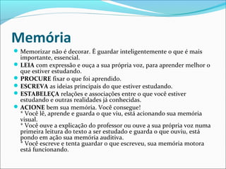 Memória
Memorizar não é decorar. É guardar inteligentemente o que é mais
importante, essencial.
LEIA com expressão e ouça a sua própria voz, para aprender melhor o
que estiver estudando.
PROCURE fixar o que foi aprendido.
ESCREVA as ideias principais do que estiver estudando.
ESTABELEÇA relações e associações entre o que você estiver
estudando e outras realidades já conhecidas.
ACIONE bem sua memória. Você consegue!
* Você lê, aprende e guarda o que viu, está acionando sua memória
visual.
* Você ouve a explicação do professor ou ouve a sua própria voz numa
primeira leitura do texto a ser estudado e guarda o que ouviu, está
pondo em ação sua memória auditiva.
* Você escreve e tenta guardar o que escreveu, sua memória motora
está funcionando.
 