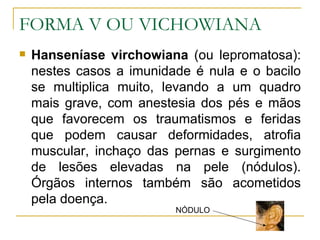 FORMA V OU VICHOWIANA Hanseníase virchowiana  (ou lepromatosa): nestes casos a imunidade é nula e o bacilo se multiplica muito, levando a um quadro mais grave, com anestesia dos pés e mãos que favorecem os traumatismos e feridas que podem causar deformidades, atrofia muscular, inchaço das pernas e surgimento de lesões elevadas na pele (nódulos). Órgãos internos também são acometidos pela doença.  NÓDULO 