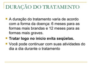 DURAÇÃO DO TRATAMENTO A duração do tratamento varia de acordo com a forma da doença: 6 meses para as formas mais brandas e 12 meses para as formas mais graves. Tratar logo no inicio evita seqüelas. Você pode continuar com suas atividades do dia a dia durante o tratamento  