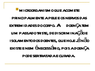 microorganismo que acomete principalmente a pele e os nervos das extremidades do corpo. A doença tem um passado triste, de discriminação e isolamento dos doentes, que hoje já não existe e nem é necessário, pois a doença pode ser tratada e curada.  