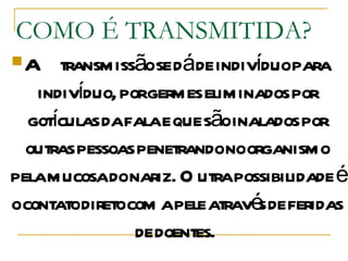 COMO É TRANSMITIDA? A transmissão se dá de indivíduo para indivíduo, por germes eliminados por gotículas da fala e que são inalados por outras pessoas penetrando no organismo pela mucosa do nariz. Outra possibilidade é o contato direto com a pele através de feridas de doentes.  