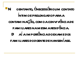 No entanto, é necessário um contato íntimo e prolongado para a contaminação, como a convivência de familiares na mesma residência. Daí a importância do exame dos familiares do doente de hanseníase.  