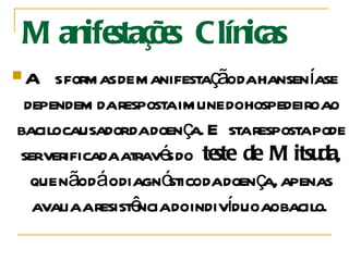 Manifestações Clínicas  As formas de manifestação da hanseníase dependem da resposta imune do hospedeiro ao bacilo causador da doença. Esta resposta pode ser verificada através do  teste de Mitsuda , que não dá o diagnóstico da doença, apenas avalia a resistência do indivíduo ao bacilo.  