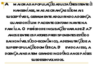 A maioria da população adulta é resistente à hanseníase, mas as crianças são mais susceptíveis, geralmente adquirindo a doença quando há um paciente contaminante na família. O período de incubação varia de 2 a 7 anos e entre os fatores predisponentes estão o baixo nível sócio-econômico, a desnutrição e a superpopulação doméstica. Devido a isso, a doença ainda tem grande incidência nos países subdesenvolvidos.  