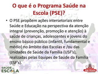 O que é o Programa Saúde na
           Escola (PSE)?
• O PSE propõem ações intersetoriais entre
  Saúde e Educação na perspectiva da atenção
  integral (prevenção, promoção e atenção) à
  saúde de crianças, adolescentes e jovens do
  ensino básico público (infantil, fundamental e
  médio) no âmbito das Escolas e /ou das
  Unidades de Saúde da Família (USF’s),
  realizadas pelas Equipes de Saúde da Família
  (ESF’s).
 