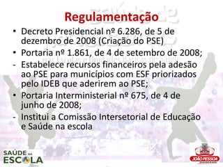 Regulamentação
• Decreto Presidencial nº 6.286, de 5 de
  dezembro de 2008 (Criação do PSE)
• Portaria nº 1.861, de 4 de setembro de 2008;
- Estabelece recursos financeiros pela adesão
  ao PSE para municípios com ESF priorizados
  pelo IDEB que aderirem ao PSE;
• Portaria Interministerial nº 675, de 4 de
  junho de 2008;
- Institui a Comissão Intersetorial de Educação
  e Saúde na escola
 