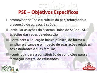 PSE – Objetivos Específicos
I - promover a saúde e a cultura da paz, reforçando a
    prevenção de agravos à saúde;
II - articular as ações do Sistema Único de Saúde - SUS
    às ações das redes de educação
III- Fortalecer a Educação básica pública, de forma a
    ampliar o alcance e o impacto de suas ações relativas
    aos estudantes e suas famílias;
III - contribuir para a constituição de condições para a
    formação integral de educandos;
 
