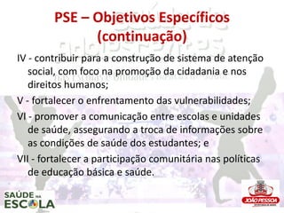 PSE – Objetivos Específicos
              (continuação)
IV - contribuir para a construção de sistema de atenção
   social, com foco na promoção da cidadania e nos
   direitos humanos;
V - fortalecer o enfrentamento das vulnerabilidades;
VI - promover a comunicação entre escolas e unidades
   de saúde, assegurando a troca de informações sobre
   as condições de saúde dos estudantes; e
VII - fortalecer a participação comunitária nas políticas
   de educação básica e saúde.
 