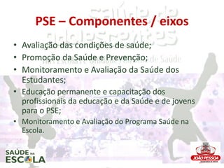 PSE – Componentes / eixos
• Avaliação das condições de saúde;
• Promoção da Saúde e Prevenção;
• Monitoramento e Avaliação da Saúde dos
  Estudantes;
• Educação permanente e capacitação dos
  profissionais da educação e da Saúde e de jovens
  para o PSE;
• Monitoramento e Avaliação do Programa Saúde na
  Escola.
 