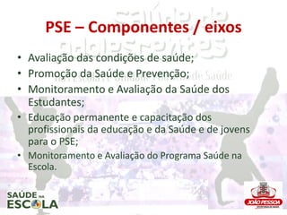 PSE – Componentes / eixos
• Avaliação das condições de saúde;
• Promoção da Saúde e Prevenção;
• Monitoramento e Avaliação...