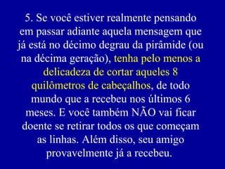 5. Se você estiver realmente pensando em passar adiante aquela mensagem que já está no décimo degrau da pirâmide (ou na décima geração),  tenha pelo menos a delicadeza de cortar aqueles 8 quilômetros de cabeçalhos , de todo mundo que a recebeu nos últimos 6 meses. E você também NÃO vai ficar doente se retirar todos os que começam as linhas. Além disso, seu amigo provavelmente já a recebeu.   