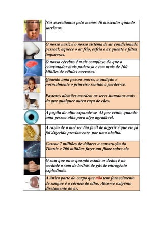 Nós exercitamos pelo menos 36 músculos quando
sorrimos.
O nosso nariz é o nosso sistema de ar condicionado
pessoal: aquece o ar frio, esfria o ar quente e filtra
impurezas.
O nosso cérebro é mais complexo do que o
computador mais poderoso e tem mais de 100
bilhões de células nervosas.
Quando uma pessoa morre, a audição é
normalmente o primeiro sentido a perder-se.
Pastores alemães mordem os seres humanos mais
do que qualquer outra raça de cães.
A pupila do olho expande-se 45 por cento, quando
uma pessoa olha para algo agradável.
A razão de o mel ser tão fácil de digerir é que ele já
foi digerido previamente por uma abelha.
Custou 7 milhões de dólares a construção do
Titanic e 200 milhões fazer um filme sobre ele.
O som que ouve quando estala os dedos é na
verdade o som de bolhas de gás de nitrogênio
explodindo.
A única parte do corpo que não tem fornecimento
de sangue é a córnea do olho. Absorve oxigênio
diretamente do ar.
 