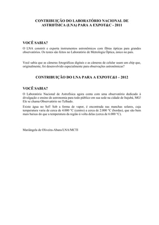 CONTRIBUIÇÃO DO LABORATÓRIO NACIONAL DE
ASTRIFÍSICA (LNA) PARA A EXPOT&C - 2011
VOCÊ SABIA?
O LNA constrói e exporta instrumentos astronômicos com fibras ópticas para grandes
observatórios. Os testes são feitos no Laboratório de Metrologia Óptica, único no país.
Você sabia que as câmeras fotográficas digitais e as câmeras de celular usam um chip que,
originalmente, foi desenvolvido especialmente para observações astronômicas?
CONTRIBUIÇÃO DO LNA PARA A EXPOTC&I – 2012
VOCÊ SABIA?
O Laboratório Nacional de Astrofísica agora conta com uma observatório dedicado à
divulgação e ensino de astronomia para todo público em sua sede na cidade de Itajubá, MG!
Ele se chama Observatório no Telhado.
Existe água no Sol! Sob a forma de vapor, é encontrada nas manchas solares, cuja
temperatura varia de cerca de 4.000 °C (centro) a cerca de 2.000 °C (bordas), que são bem
mais baixas do que a temperatura da região à volta delas (cerca de 6.000 °C).
Mariângela de Oliveira-Abans/LNA/MCTI