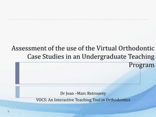 Assessment of the use of the Virtual Orthodontic
     Case Studies in an Undergraduate Teaching
                                        Program


                    Dr Jean –Marc Retrouvey
        VOCS: An Interactive Teaching Tool in Orthodontics
 