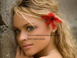 Você se lembra torrentes de paixão?
Ouvir nossa canção...
 