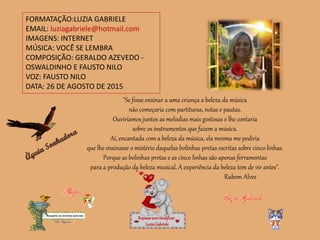 FORMATAÇÃO:LUZIA GABRIELE
EMAIL: luziagabriele@hotmail.com
IMAGENS: INTERNET
MÚSICA: VOCÊ SE LEMBRA
COMPOSIÇÃO: GERALDO AZEVEDO -
OSWALDINHO E FAUSTO NILO
VOZ: FAUSTO NILO
DATA: 26 DE AGOSTO DE 2015
Repassesemmodificar
LuziaGabriele
"Se fosse ensinar a uma criança a beleza da música
não começaria com partituras, notas e pautas.
Ouviríamos juntos as melodias mais gostosas e lhe contaria
sobre os instrumentos que fazem a música.
Aí, encantada com a beleza da música, ela mesma me pediria
que lhe ensinasse o mistério daquelas bolinhas pretas escritas sobre cinco linhas.
Porque as bolinhas pretas e as cinco linhas são apenas ferramentas
para a produção da beleza musical. A experiência da beleza tem de vir antes".
Rubem Alves
 