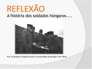REFLEXÃO
A história dos soldados húngaros....
Prof. de Dinâmica Organizacional na Universidade de Michigan, Karl Weick.
 