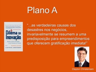 “...as verdadeiras causas dos
desastres nos negócios,
invariavelmente se resumem a uma
predisposição para empreendimentos
que oferecem gratificação imediata!”
Plano A
Clayton Christensen
 