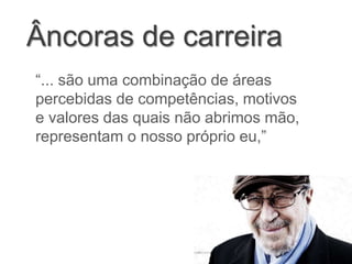 Âncoras de carreira
“... são uma combinação de áreas
percebidas de competências, motivos
e valores das quais não abrimos mão,
representam o nosso próprio eu,”
 
