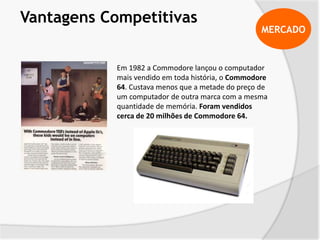 MERCADO
Vantagens Competitivas
Em 1982 a Commodore lançou o computador
mais vendido em toda história, o Commodore
64. Custava menos que a metade do preço de
um computador de outra marca com a mesma
quantidade de memória. Foram vendidos
cerca de 20 milhões de Commodore 64.
 
