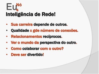 • Sua carreira depende de outros.
• Qualidade x gde número de conexões.
• Relacionamentos recíprocos.
• Ver o mundo da perspectiva do outro.
• Como colaborar com o outro?
• Deve ser divertido!
EuNó
s
Inteligência de Rede!
 