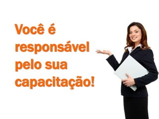 Você é
responsável
pelo sua
capacitação!
 