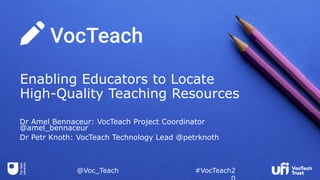 @Voc_Teach #VocTeach2
Enabling Educators to Locate
High-Quality Teaching Resources
Dr Amel Bennaceur: VocTeach Project Coordinator
@amel_bennaceur
Dr Petr Knoth: VocTeach Technology Lead @petrknoth
 