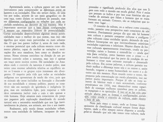 /'
                 Âpresentada assim , a cultura parece ser um bom                             preender o significado
                                                                                                                        profundo dos eïas que nos
          instrurnento para cornpreender âs dí*rsL1çê$-,-eÍ$IE oq                            garn corn todo o rnundo                                       Ìi-
                                                                                                                         em escala global. Fois é assirn
          hqmens-e-as*soEiçdgdes. Elas não seriam dadas, C* ulna                             que pensarn os índios
          vez poÍ todas , att'àvés de urn rneio geográfico ou de                                                     e por lssa ,ú, histórias ;ao
                                                                                             voadas de aninrais que                                      po-
          utïlâ raça, como di:zi.arn os estudiosüs da passado, mas                                                      fulurn e hoÀ*n, que se ÉraRs-
                                                                                            forrnarn ern anirnais. concsco,
          em .--'--                                                                                                              são âs nráquinas que ta-
                                   ...--.'<Ê ou reraçoes que
                diferentes confisuracõ
                                   uIâçoes         relações eue_Iêdg*!9-                    fnarn esse . Iugar. .
                                     ,ffiil*hirtót
                   4--*-%*-L,r*J-^
                                                                                                                  .

         .ciedade-estahelecs -gq_ &.qf{çt lg_rgl F_q!Éçi". Mas d                                 Ü conceito de cultura, ou a cultura
        importante acentuar que a bae_ç*ég-Ugq-=- ç a n{lgFlaçg
      
  -.                                     1_9.t9 ç_gg,u4q- - çç"Ji   91-                  então, perrnite urna persFectiva                 conío ccrcceito,r
          ç_ _sgglpIe *_gg_lgpertório comum de potencial,idades.
>-1    I
                                                                                                                                  n:ais conscienfe de nós
                   -r..i"J-d*
         I

         I                                                          -                      rnesrnos' Precisâïnente                                             ï


        i Certas
         I
                               Eã;;1";*ãC âIgïrmã- dessâs pote;                                                      pàtqu. díz n*- nãa há           1ii#                  t        ,l
                                                                                                                                                                                      l/'

                                                                                                                                                                                             ti
                                                                                           seriÌ cuÌtura e perrnite                                                       '          Í     t'.

          cialidades n:ais e nrelhor do que outras, rfias isso não                                                    cornpârâr ..rlturu, e configura- j                   :
                                                                                                                                                                               'I




                                                                                           ções culturais corno entidades                                       in
          significa que sejan: raais perverddas ou mais adianta-                          'belecer                             ú"-1j
                                                                                                    hierarquias ern que Ínevitavelrnenre
                                                                                                                                         ffinj;'   a- esra-    |   ;


          das, O que ísso pârece inc{icar é., antes de rnais naáa,                                                                              -.ïr'rtitlï L
                                                                                          sociedaces superisres                                                        ,


          o encrrne potenciai que caáa culrura encerra cornü eie-                                                 e ir:.feriores. lríesrno diante
                                                                                          mas culftfair apârent.*-r,i-                              de for- I
          mento plástico, cãpãtz de receber âs vafiações e moti-                                                             iriu*or.ãir, cruéis ou p*r_ i
                                                                                          vertidâs, existe o ho,rrrern
          vações das seus rnembros, benr corno os desafios ex-                                                            e *rrr*ndãr-;__ ,in; ;ïj
                                                                                         seja$araevitá-]as,CorfiofazernosCorí}Ücrime
          ternos. b{cssc sisteina caminhou na Cireção de um po-
                                                                                         urnâ tut',f.a inevitável que
          derosa contrcle sobre â. natuteza, rnas isso é apenas                                                         raz parre da condição dc
                                                                                                                                                  ser
                                                                                         hurnano e viver nurn univerbo
          um traça enlre n:uitos outros . T1â sociedades fie Ama-                       peÏa culÉura' Em ou*as
                                                                                                                              rcarcado e denrarcado
          z&nía cnde o con*ole ó,a natur eza á muito pobre , mâs                                                    palavras, ã cultura permite
                                                                                        duzir n:elhor & diferença tentre                          tra-
          existe uma enorff:e sabedoria relativa aa equilíbrio en-                                                          nds r ü$ cutrcs e, assin:
                                                                                        faeenCo, resgatar & nüssa
          ffe os hrrnens e cs grupüs cujos interesses sãc diver-                                                     l:r:rnanidade Írü outro e a
                                                                                        outro efil nós ÌïÏesmos. hlun                             dc
           gentes, ü respeito pela vida que todas as sóciedades                                                           muncc cüÍno o nosso) tãa
                                                                                        pequeno  pela cürnunicaçãc em escala
          indígenss rÌcs apresentâm de modo tãc viv*, pois que                          parece *"t;*?                         ptranet ária' isso rí]e
          cs aninrais são seres incluídos na forma çáa e áir.,.rusão                                   in:porranre" Forque já não se rrara sü-
                                                                                        rnente de fabricar rnais
          de suã mcralidade e sistema polítícc, parece se cCIns-                                                   e **Í, uúo*óveis, co*forrne
                                                                                        pensdvârfics er* 79 1'ú,
            ..
           tituir nã* eÍn exernpla de ignorância e indigência ió-
                                    1{r^.                                                                        ftrâs desenvoÌver nüssâ capaci-
          gica, Íl1as em verdadeira lição, pois respeitar & vida                        jÍt-*o-:r:'*' :+i'iF
                                                                                       üs rnarginais e os oprin:íCcs. ü;i*;;;" Faïa üs pcbres,
          deve rertamente incluir t*da ú uid,a e nãa ãpenâs a                                                         E jpgg_Ëó
                                                                                       atitude aberm oârã ne s^.*-^;ÌÏll----.:--rl      Ë_Ar":.iïffj
          vida hunraÍlâ, F{oje estamos n:ais conscientes d; preÇo
          que pâgâmüs pela explor açãa desenfreada do munda
          nati-r.raL sem â. necess átta moraiicíade que nos iíga inevi-                      I{urn país ebrno o nosso, onde
          taveLmente às pÏ.antas, ã.os anirnais, aos ríos e âos rnâres*                quizantes d- classifi.ução-^.,rïr,rrui     as forrnas hierar-
                                                                                                                              serírpre forarn donrí-
                  Realn:ente, pela escala dessas sociedades tribais,              -t
                                                                                       na'ntes' onde â eÏite. sernpre
                                                                                  Í                                    esteve disposta a autofla-
           soülos unrâ sociedade de bârbaros, incapâzes de com-                   I
                                                                                  T    geÏar-se dizendo que' nós
                                                                                                                  nãa ten:os ïrïrrã curtura, nada
                                                                                  I
             126                                                                  $
                                                                                                                                                      127
                                                                            s'*
 