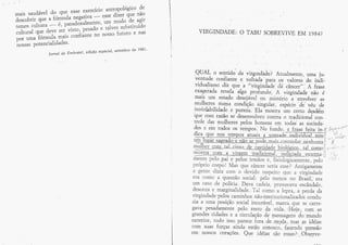 de
                       esse exercício ântÍopológico
mais saucável do quq                 esse diãer que náa                                                         i_-

                         negativa
descobrir que *fórÀura            - urn modo de ^g;Lr                                                       l




temos .n.rt.ii* é;^;-ïJellrnente' talvez substituído
curturar que deve ,*i
                      visto, p**udo e             e nãs               VIRGThtrDÂDE:        o TÂBU SOBREVIVE E,h{ 1984}
por  umâ f***l    Ã*u oo"iiânt* no nosso fuffro
                ^
nossâs PotenciaLidades'
              JarrcaldaErnbrate{,ed.içãoespecial,setembrodelqSl.
                                                   l




                                                                     QuA! o seglicio ca v!1grndâde? Á,tualmenre, uma ju-
                                                                     o:}tu-de confiante e volïaC e' par* ou valores' do indi-
                                                                    viduaJisgo ãiz que 'u "virgíniuJ*' ãa r#J;'ã            irâ*
                                                                    exage{ ada rçvela                   '.a
                                                                                       ?lgo profundo.       virginda{e não ' é
                                                                                                               *^
                                                                    rnais urn estado delejável', cu *irtéria      envolçf;t -;
                                                                    rnulheres numa .ondíçáo' *ins"i;;; ;rpé.ï- t;ï'"'1* ;;
                                                                    inviolabiiidade e pur *i^. EIa mosrrâ .r* cerro *ããE*
                                                                    que coffi tazão se desenvolver-r ccntra c uadi'ciorrair con-
                                                                    ffole das rnulheres pelos harnens *À toJ*rt *r- ,o.i*du,
                                                                    des e ern tqdos os i**pos.'ï{a frrnd* ,-;-f;*r. i*;;;-t-li                          r

                                                                                                                 jli                                   i.-r.          f    ;-
                                                                                                                                                                                     -,,tí-
                                                                                                                                                                                    iv"'



                                                                                                                                                                  ,Í_
                                                                                                                                                                                                   !
                                                                                                                                                        r/:s-                  "
                                                                                                                                                  JI



                                                                                                                                                                  t':l                         t
                                                                                                                                                                                           I
                                                                                                                                                                          ;'t:-í-S'-
                                                                                                                                                  '7-'
                                                                                                         ais*canrrolar_nanú"*u i        I                        ,{
                                                                                      *cinrs:&*çêFrr*gdqliojgg_i_çg,_Jel_sesrol;             /.,trJ_.:...
                                                                                                                                            Ji'
                                                                                                                                                                                               (       ,




                                                                   Inlntï Fçlo p1i_'t pelos irn:ãar *, ãsioãsi*;#;r-,:p*ro"ii
                                                                                                                                                                  1-J
                                                                                                                                                       ..".'_{

                                                                   propri* ccrpo I fuIas quï e âncer sçria Ësse l ÂntigarnenÊe
                                                                   â'gente ãtzia com o devido respeira que ,& virlindade
                                                                   erâ comü questão sociali pelo ftierrüs n* grÃi|,, era
                                                                   un3 casü- de pclícia. Ilava and*ia, provocav a,escãndalc,
                                                                   desanrâ e marginaïidade- Tal *o*ol,a ïeptã,.a:perdâ &,;
                                                                   virgi*dade pelos caminhos úão-institucíonaiiradaç candu.
                                                                   zj'a â uma posição social incurávell Ínârca- que se cârye-
                                                                   gava pesâdamente pelc rqsto á,a _vjda'. iF{ãje,; cqrn , .as
                                                                   grandes cidades e a circulaçãa a* mqÍl$ug*n*' j;, **"*e
                                                                   exterior, tudo issq parece for4 ,,ri* , mq-da,, . rï]4s _a$ iddiaE
                                                                   corn suas fo.tçu* :ainda. estão "cogopco,- ,{gzçndq_ pffiqsãa
                                                                   er$ asssos corações. Qp* idéiaq $ãc jeqças l, Obsçrvç:
                                                                                                                          -
 