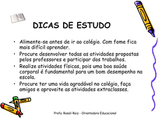 DICAS DE ESTUDO Alimente-se antes de ir ao colégio. Com fome fica mais difícil aprender. Procure desenvolver todas as atividades propostas pelos professores e participar dos trabalhos. Realize atividades físicas, pois uma boa saúde corporal é fundamental para um bom desempenho na escola. Procure ter uma vida agradável no colégio, faça amigos e aproveite as atividades extraclasses. Profa. Roseli Raiz - Orientadora Educacional 