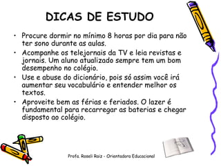 DICAS DE ESTUDO Procure dormir no mínimo 8 horas por dia para não ter sono durante as aulas. Acompanhe os telejornais da TV e leia revistas e jornais. Um aluno atualizado sempre tem um bom desempenho no colégio.  Use e abuse do dicionário, pois só assim você irá aumentar seu vocabulário e entender melhor os textos.  Aproveite bem as férias e feriados. O lazer é fundamental para recarregar as baterias e chegar disposto ao colégio. Profa. Roseli Raiz - Orientadora Educacional 