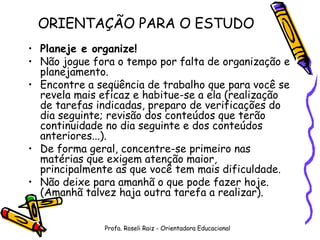 ORIENTAÇÃO PARA O ESTUDO Planeje e organize! Não jogue fora o tempo por falta de organização e planejamento. Encontre a seqüência de trabalho que para você se revela mais eficaz e habitue-se a ela (realização de tarefas indicadas, preparo de verificações do dia seguinte; revisão dos conteúdos que terão continuidade no dia seguinte e dos conteúdos anteriores...). De forma geral, concentre-se primeiro nas matérias que exigem atenção maior, principalmente as que você tem mais dificuldade. Não deixe para amanhã o que pode fazer hoje. (Amanhã talvez haja outra tarefa a realizar). Profa. Roseli Raiz - Orientadora Educacional 