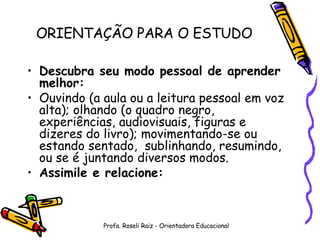 ORIENTAÇÃO PARA O ESTUDO Descubra seu modo pessoal de aprender melhor: Ouvindo (a aula ou a leitura pessoal em voz alta); olhando (o quadro negro, experiências, audiovisuais, figuras e dizeres do livro); movimentando-se ou estando sentado,  sublinhando, resumindo, ou se é juntando diversos modos. Assimile e relacione: Profa. Roseli Raiz - Orientadora Educacional 