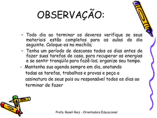 OBSERVAÇÃO: Todo dia ao terminar os deveres verifique se seus materiais estão completos para as aulas do dia seguinte. Coloque-os na mochila; Tenha um período de descanso todos os dias antes de fazer suas tarefas de casa, para recuperar as energias e se sentir tranqüilo para fazê-los; organize seu tempo. -  Mantenha sua agenda sempre em dia, anotando  todas as tarefas, trabalhos e provas e peça a  assinatura de seus pais ou responsável todos os dias ao  terminar de fazer  Profa. Roseli Raiz - Orientadora Educacional 