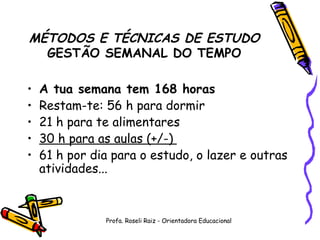 MÉTODOS E TÉCNICAS DE ESTUDO GESTÃO SEMANAL DO TEMPO A tua semana tem 168 horas Restam-te: 56 h para dormir  21 h para te alimentares  30 h para as aulas (+/-)  61 h por dia para o estudo, o lazer e outras atividades...  Profa. Roseli Raiz - Orientadora Educacional 