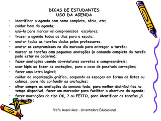   DICAS DE ESTUDANTES USO DA AGENDA identificar a agenda com nome completo, série, etc; cuidar bem da agenda; usá-la para marcar os compromissos  escolares; trazer a agenda todos os dias para a escola; anotar todas as tarefas dadas pelos professores; anotar os compromissos no dia marcado para entregar a tarefa; marcar as tarefas com pequenas anotações (o comando completo da tarefa pode estar no caderno); fazer anotações usando abreviaturas corretas e compreensíveis; usar lápis ao fazer as anotações, para o caso de possíveis correções; fazer uma letra legível; cuidar da organização gráfica, ocupando os espaços em forma de listas ou colunas, para não confundir as anotações; olhar sempre as anotações da semana toda, para melhor distribuí-las no tempo disponível; fazer um marcador para facilitar a abertura da agenda; fazer marcações do tipo OK, ? ou FEITO, para identificar as tarefas já realizadas;    Profa. Roseli Raiz - Orientadora Educacional 