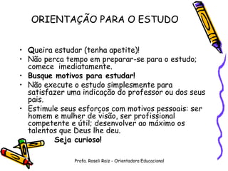 Q ueira estudar (tenha apetite)! Não perca tempo em preparar-se para o estudo; comece  imediatamente. Busque motivos para estudar! Não execute o estudo simplesmente para satisfazer uma indicação do professor ou dos seus pais. Estimule seus esforços com motivos pessoais: ser homem e mulher de visão, ser profissional competente e útil; desenvolver ao máximo os talentos que Deus lhe deu. Seja curioso! ORIENTAÇÃO PARA O ESTUDO Profa. Roseli Raiz - Orientadora Educacional 